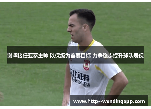 谢晖接任亚泰主帅 以保级为首要目标 力争稳步提升球队表现