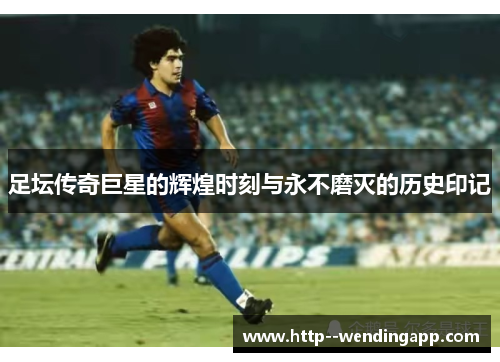 足坛传奇巨星的辉煌时刻与永不磨灭的历史印记 足坛传奇巨星的辉煌时刻与永不磨灭的历史印记