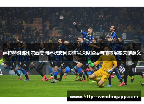 萨拉赫对阵切尔西美洲杯状态回暖信号深度解读与前景展望关键意义 萨拉赫对阵切尔西美洲杯状态回暖信号深度解读与前景展望关键意义